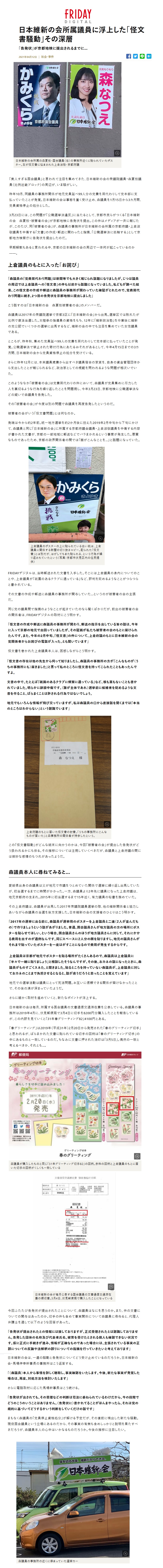 日本維新の会所属議員に浮上した「怪文書騒動」その深層「告発状」が京都地検に提出されるまでに…2021年04月12日日本維新の会所属の森夏枝・国会議員（右）の事務所近くに貼られていたポスター。左が怪文書に悩まされた上倉淑敬・京都府議「美人すぎる国会議員」と言われて注目を集めてきた、日本維新の会の衆議院議員・森夏枝議員（比例近畿ブロック）の周辺が、いま騒がしい。昨年10月、同議員の事務所関係が地元党員延べ99人分の党費を肩代わりして党本部に支払っていたことが発覚。日本維新の会は事態を重く受け止め、森議員を1月15日から3カ月間、党員資格停止の処分とした。 3月23日には、この問題が「公職選挙法違反」に当たるとして、京都市民らがつくる「日本維新の会　森夏枝・被害者の会」が京都地検に告発状を提出。この件はメディアが一斉に報じたが、このたび、同「被害者の会」が、森議員の事務所が日本維新の会所属の京都府議・上倉淑敬議員を中傷する「文書」の作成・郵送に関わったと指摘、「公職選挙法に抵触する」として京都地方検察庁に告発状を提出したのだ。早期解散もあると言われる中、京都の日本維新の会の周辺で一体何が起こっているのか。上倉議員のもとに入った「お詫び」「森議員の『党費肩代わり問題』は新聞等でも大きく報じられ話題になりましたが、じつは議員の周辺では上倉議員への『怪文書』の件も以前から話題になっていました。私どもが調べた結果、この怪文書の作成や郵送に森議員の事務所が関わっていた確証がとれたので、党費肩代わり問題に続き、2つ目の告発状を京都地検に提出しました」こう話すのは「日本維新の会　森夏枝被害者の会」のメンバーだ。森議員は2017年の衆議院選挙で京都3区に「日本維新の会」から出馬。選挙区では敗れたが比例で復活当選した。太極拳の指導員の資格をもち、12年に「維新政治塾」を卒業後に維新の党公認でいくつかの選挙に出馬するなど、維新の会の中でも注目を集めていた女性議員である。ところが、昨年秋、集めた党員延べ99人の党費を肩代わりして党本部に払っていたことが発覚。公職選挙法で禁止された寄付行為にあたるおそれがあるとして、今年4月15日までの3カ月間、日本維新の会から党員資格停止の処分を受けている。さらに昨年12月には、本来議員歳費から出すべき議員宿舎の家賃を、自身の資金管理団体から支出したことが報じられるなど、政治家としての規範を問われるような相次いでいた。このようななか「被害者の会」は党費肩代わりの件において、森議員が党員集めに尽力した人を裏切るような行為を繰り返したことを問題視し、今年3月23日、京都地検に公職選挙法などの疑いで森議員を告発した。その「被害者の会」が今度は別の問題で森議員を再度告発したというのだ。被害者の会がいう「怪文書問題」とは何なのか。発端は今から約2年前。統一地方選挙を約2か月後に控えた2019年2月中旬から下旬にかけて、森議員と同じ「日本維新の会」に所属する京都府議会議員・上倉淑敬議員を中傷する内容が書かれた文書が、京都の一部地域に郵送などでバラまかれるという事案が発生した。悪質なものであったため、京都の政界関係者の間では「誰がこんなことを…」と話題になっていた。上倉議員のポスターの上に貼られている白い紙は、上倉議員に関係する新聞の切り抜きコピー。配られた「怪文書」とは別だが、はがしてもまた貼られる、という行為が繰り返されていたという（写真：京都市伏見区内の住民提供）FRIDAYデジタルは、当時郵送された文書を入手した。そこには上倉議員の身内についてのことや、上倉議員が「祇園のあるクラブに通っている」など、評判を貶めるようなことがつらつらと書かれている。その文書の作成や郵送に森議員の事務所が関与していた…というのが被害者の会の主張だ。同じ党の議員間で指摘のようなことが起きていたのなら驚くばかりだが、前出の被害者の会の関係者は、FRIDAYデジタルの取材にこう明かす。「怪文書の作成や郵送に森議員の事務所が関わり、郵送の指示を出している旨の話は、今年に入って京都の地元で出回っていましたが、その証拠が私たち被害者の会のもとに届けられたんです。また、今年の2月中旬、『怪文書』の件について、上倉府議のもとに日本維新の会の党関係者からお詫びの電話が入った、とも聞いています」怪文書を巻かれた上倉議員本人は、困惑しながらこう明かす。「怪文書の存在は他の先生から伺って知りましたし、森議員の事務所の方が『こんなものが（うちの事務所にも）届きました』と言って私のところに怪文書を持ってこられたこともあったんですよ。文書の中で、たとえば『祇園のあるクラブに頻繁に通っている』など、根も葉もないことも書かれていました。明らかに誹謗中傷です。（誰が主体であれ）選挙前に候補者を貶めるような文書を作ること、ばらまくことは許される行為ではないでしょう。地元でもいろんな情報が飛び交っていますが、私は森議員の口から直接話を聞くまでは『本当のところはわからない』という認識でいます」上倉府議のもとに届いた怪文書の封書。「うちの事務所にこんなものが届いた」と森事務所の関係者が持参したという。この「怪文書騒動」がどんな結末に向かうのかは、今回「被害者の会」が提出した告発状がどう扱われるかにも依る。その推移については注視していくべきだが、森議員と上倉府議の間には微妙な感情のもつれがあったようだ。森議員本人に尋ねてみると…愛媛県出身の森議員は父が地元で市議をつとめていた関係で選挙に繰り返し出馬していたが、初当選するまでに時間がかかった。一方、森議員より2年先に議員になった上倉府議は、地元京都府の生まれ。2015年に初当選するまで15年近く、有力議員の秘書を務めていた。その上倉府議は、森議員が出馬した2017年衆議院議員選挙の際、他の維新関係者と協力しあいながら森議員の当選を後方支援した。日本維新の会の支援者のひとりはこう明かす。「2017年の選挙に出る前に、森議員が選挙用のポスターを上倉議員と二連（２人が並んだもの）で作りましょうという話があがりました。普通、国会議員さんが地方議員の方の場所にポスターを貼らせてほしい、という場合、国会議員さんのほうが地方議員さんに対して、それにかかる費用を出すのが通例なんです。同じスペースに２人分の顔を貼りますし、地元の議員さんがそれまで貼っていたポスターを一度はがすことになるので費用が発生するからです。上倉議員は京都が地元でポスターを貼る場所がたくさんあるので、森議員は上倉議員に『半々で一緒に貼りましょう』と相談したそうなんですが、その後、おカネの話になったときに、森議員がものすごくスネた、と聞きました。貼るところを持っていない森議員が、上倉議員に対しておカネのことまで負担させるとなると、話が違うだろうと思ったことを覚えています」地元での選挙活動は議員にとって死活問題。お互いに信頼できる関係が築けなかったことで、その後の溝が深まっていたようだ。さらに細かく取材を進めていくと、新たなポイントが浮上する。日本維新の会は毎月、所属する国会議員の文書通信交通滞在費を公表している。 森議員の事務所は2019年4月に、伏見郵便局で3月4日に切手を8200円分購入したことを報告しているが、この内訳を見ていくと「31年春グリーティング82」4100円とある。「春グリーティング」は2019年（平成31年）2月20日から発売された「春のグリーティング切手」と思われるが、ばらまかれた文書に貼られている切手の図柄は「春のグリーティング切手」の中にあるものと一致しているのだ。ちなみに文書に押された消印は「3月5日」。偶然の一致と考えるべきか、それとも…。森議員が購入したものと同じ「31年グリーティング切手82」の図柄。赤枠の図柄と上倉議員のもとに届いた切手の図柄がくしくも一致している日本維新の会が毎月公表する国会議員の文書通信交通滞在費の領収書。3月4日、伏見郵便局で購入したことになっている今回ふたたび告発状が提出されたことについて、森議員はなにを思うのか。また、件の文書についての関与はあったのか。切手の件も含めて事実関係について森議員に尋ねると、代理人弁護士を通して以下のような回答があった。「告発状が提出されたとの情報には接しておりますが、正式受理されたとは認識しておりません。告発した団体の名称及び代表者氏名、被害を受けたとされる個人も確認できない状況です。仮に正式に手続きが進み、情報が正確なものであった場合には、主張されている事実の正誤についての反論や法解釈の誤りについての指摘を行っていきたいと考えております」日本維新の会は、一連の騒動と告発状についてどう受け止めているのだろうか。日本維新の会・馬場伸幸幹事長の事務所はこう返答する。「（森議員）本人から事情を詳しく聴取し、事実確認をいたします。今後、新たな事実が発覚した場合は、再度、対処方法を検討いたします」さらに電話取材に応じた馬場幹事長はこう続ける。「告発状が出されても、その受理などの判断は司法に委ねられているわけだから、今の段階でどうのこうのいうことはありません。（告発状に）書かれてることがほんまやったら、それは党の規約に基づいてどうするかいう判断をしていくだけの話です」まもなく森議員の「党員停止資格処分」が解ける予定だが、その直前に噴出した新たな騒動。現役国会議員という立場にあるのだから、その事実の有無も含めしっかりと説明を果たすべきだろうが、森議員本人の心中はいかなるものだろうか。今後の推移に注目したい。
