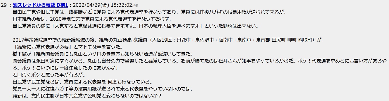 自由民主党や旧民主党は、政権時などに党員による党代表選挙を行なっており、党員には往復ハガキの投票用紙が送られて来るが、日本維新の会は、2020年現在まで党員による党代表選挙を行なっておらず、自民党議員の様に「入党すると党総裁選に投票できますよ。日本の総理大臣を選べますよ」といった勧誘は出来ない。2017年衆議院選挙での維新議席減の後、維新の丸山穂高 衆議員(大阪19区:貝塚市・泉佐野市・阪南市・泉南市・泉南郡 田尻町 岬町 熊取町)が「維新にも党代表選が必要」とマトモな事を言った。橋下徹が「維新国会議員にも丸山という口のきき方も知らない若造が勘違いしてきた。国会議員は永田町病にすぐかかる。丸山も自分の力で当選したと錯覚している。お前が勝てたのは松井さんが知事をやっているからだ。ボケ!代表選を求めるにも言 い方があるやろ。ボケ!こいつには一度注意したのにあかんな」と口汚くボケと罵った事が有るが。自民党や民主党ならば、党員による代表選を 何度も行なっている。党員一人一人に往復ハガキ等の投票用紙が送られて来る代表選をやっていないのでは、維新は、党内民主制が日本共産党や公明党と変わらないのではないか? 自由民主党や旧民主党は、政権時などに党員による党代表選挙を行なっており、党員には往復ハガキの投票用紙が送られて来るが、日本維新の会は、2020年現在まで党員による党代表選挙を行なっておらず、自民党議員の様に「入党すると党総裁選に投票できますよ。日本の総理大臣を選べますよ」といった勧誘は出来ない。2017年衆議院選挙での維新議席減の後、維新の丸山穂高 衆議員(大阪19区:貝塚市・泉佐野市・阪南市・泉南市・泉南郡 田尻町 岬町 熊取町)が「維新にも党代表選が必要」とマトモな事を言った。橋下徹が「維新国会議員にも丸山という口のきき方も知らない若造が勘違いしてきた。国会議員は永田町病にすぐかかる。丸山も自分の力で当選したと錯覚している。お前が勝てたのは松井さんが知事をやっているからだ。ボケ!代表選を求めるにも言 い方があるやろ。ボケ!こいつには一度注意したのにあかんな」と口汚くボケと罵った事が有るが。自民党や民主党ならば、党員による代表選を 何度も行なっている。党員一人一人に往復ハガキ等の投票用紙が送られて来る代表選をやっていないのでは、維新は、党内民主制が日本共産党や公明党と変わらないのではないか?