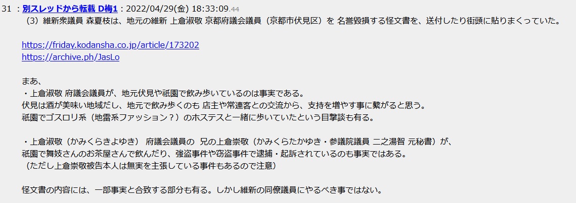 (3)維新衆議員 森夏枝は、地元の維新 上倉淑敬 京都府議会議員(京都市伏見区)を 名誉毀損する怪文書を、送付したり街頭に貼りまくっていた。まあ、・上倉淑敬 府議会議員が、地元伏見や祇園で飲み歩いているのは事実である。伏見は酒が美味い地域だし、地元で飲み歩くのも 店主や常連客との交流から、支持を増やす事に繋がると思う。祇園でゴスロリ系(地雷系ファッション?)のホステスと一緒に歩いていたという目撃談も有る。・上倉淑敬(かみくらきよゆき) 府議会議員の 兄の上倉崇敬(かみくらたかゆき・参議院議員 二之湯智 元秘書)が、祇園で舞妓さんのお茶屋さんで飲んだり、強盗事件や窃盗事件で逮捕・起訴されているのも事実ではある。(ただし上倉崇敬被告本人は無実を主張している事件もあるので注意)怪文書の内容には、一部事実と合致する部分も有る。しかし維新の同僚議員にやるべき事ではない (3)維新衆議員 森夏枝は、地元の維新 上倉淑敬 京都府議会議員(京都市伏見区)を 名誉毀損する怪文書を、送付したり街頭に貼りまくっていた。まあ、・上倉淑敬 府議会議員が、地元伏見や祇園で飲み歩いているのは事実である。伏見は酒が美味い地域だし、地元で飲み歩くのも 店主や常連客との交流から、支持を増やす事に繋がると思う。祇園でゴスロリ系(地雷系ファッション?)のホステスと一緒に歩いていたという目撃談も有る。・上倉淑敬(かみくらきよゆき) 府議会議員の 兄の上倉崇敬(かみくらたかゆき・参議院議員 二之湯智 元秘書)が、祇園で舞妓さんのお茶屋さんで飲んだり、強盗事件や窃盗事件で逮捕・起訴されているのも事実ではある。(ただし上倉崇敬被告本人は無実を主張している事件もあるので注意)怪文書の内容には、一部事実と合致する部分も有る。しかし維新の同僚議員にやるべき事ではない