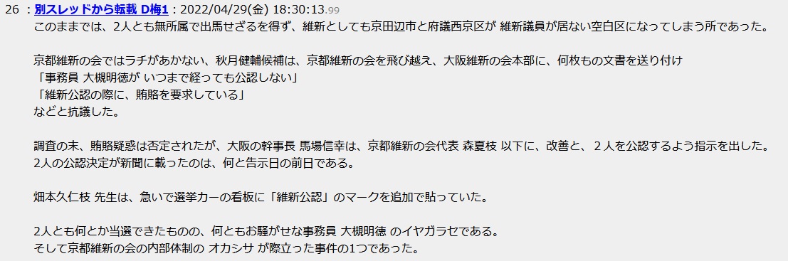 このままでは、2人とも無所属で出馬せざるを得ず、維新としても京田辺市と府議西京区が 維新議員が居ない空白区になってしまう所であった。京都維新の会ではラチがあかない、秋月健輔候補は、京都維新の会を飛び越え、大阪維新の会本部に、何枚もの文書を送り付け「事務員 大槻明徳が いつまで経っても公認しない」「維新公認の際に、賄賂を要求している」などと抗議した。調査の末、賄賂疑惑は否定されたが、大阪の幹事長 馬場信幸は、京都維新の会代表 森夏枝 以下に、改善と、2人を公認するよう指示を出した。2人の公認決定が新聞に載ったのは、何と告示日の前日である。畑本久仁枝 先生は、急いで選挙カーの看板に「維新公認」のマークを追加で貼っていた。2人とも何とか当選できたものの、何ともお騒がせな事務員 大槻明徳 のイヤガラセである。そして京都維新の会の内部体制の オカシサ が際立った事件の1つであった このままでは、2人とも無所属で出馬せざるを得ず、維新としても京田辺市と府議西京区が 維新議員が居ない空白区になってしまう所であった。京都維新の会ではラチがあかない、秋月健輔候補は、京都維新の会を飛び越え、大阪維新の会本部に、何枚もの文書を送り付け「事務員 大槻明徳が いつまで経っても公認しない」「維新公認の際に、賄賂を要求している」などと抗議した。調査の末、賄賂疑惑は否定されたが、大阪の幹事長 馬場信幸は、京都維新の会代表 森夏枝 以下に、改善と、2人を公認するよう指示を出した。2人の公認決定が新聞に載ったのは、何と告示日の前日である。畑本久仁枝 先生は、急いで選挙カーの看板に「維新公認」のマークを追加で貼っていた。2人とも何とか当選できたものの、何ともお騒がせな事務員 大槻明徳 のイヤガラセである。そして京都維新の会の内部体制の オカシサ が際立った事件の1つであった