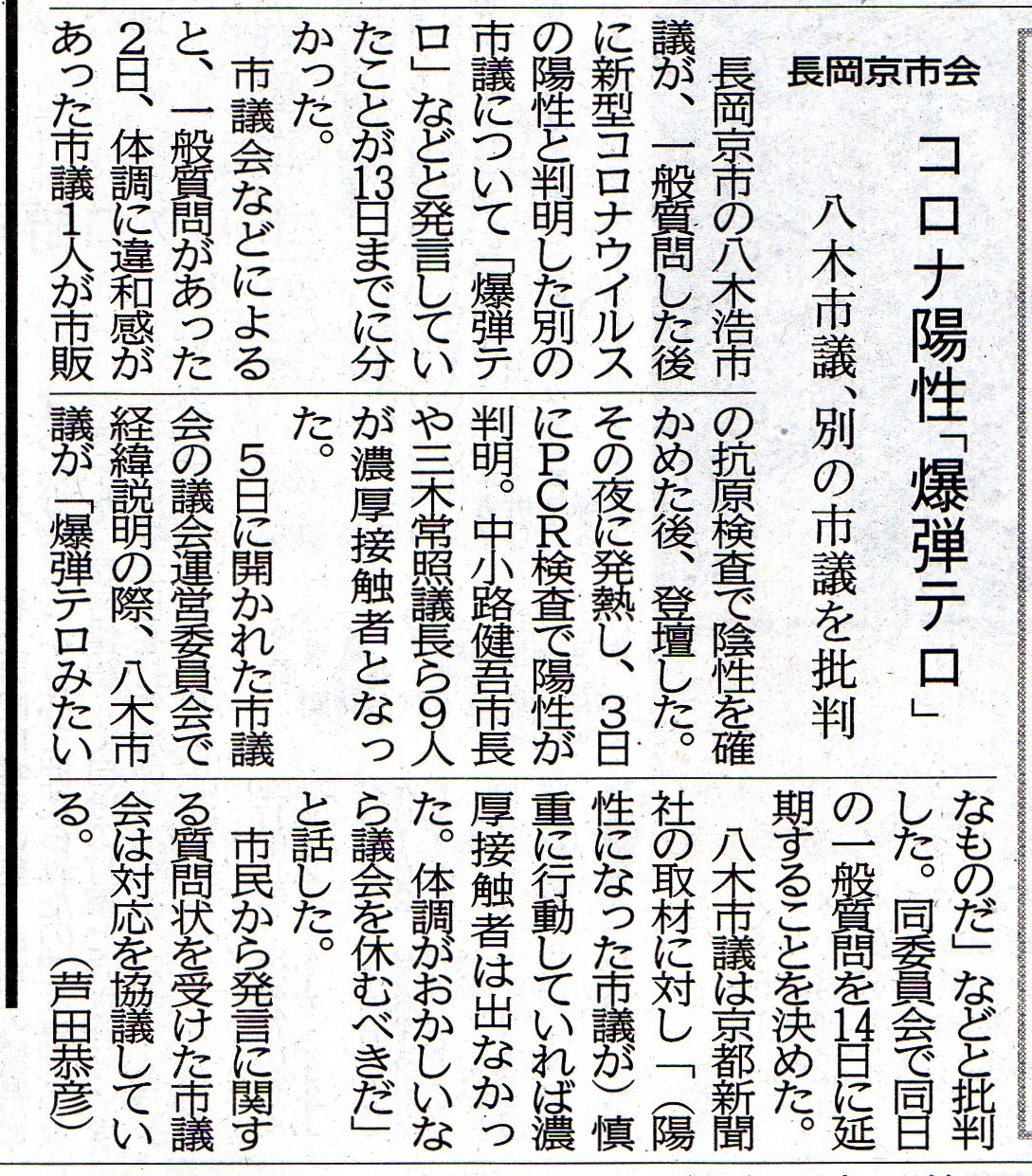 京都府長岡京市の八木浩市議が、一般質問した後に新型コロナウイルスの陽性と判明した別の市議について 「爆弾テロ」などと発言していたことが13日までに分かった。 市議会などによると、一般質問があった2日、体調に違和感があった市議1人が市販の抗原検査で陰性を確かめた後、登壇した。 その夜に発熱し、3日にPCR検査で陽性が判明。中小路健吾市長や三木常照議長ら9人が濃厚接触者となった。 5日に開かれた市議会の議会運営委員会で経緯説明の際、八木市議が「爆弾テロみたいなものだ」などと批判した。 同委員会で同日の一般質問を14日に延期することを決めた。 八木市議は京都新聞社の取材に対し「(陽性になった市議が)慎重に行動していれば濃厚接触者は出なかった。体調がおかしいなら議会を休むべきだ」と話した。 市民から発言に関する質問状を受けた市議会は対応を協議している(京都新聞 芦田恭彦)さいじょう利洋 長岡京市議会議員 西條利洋 長岡京市会議員 京都維新の会 日本維新の会 京都支部 維新 村田光隆 向日市 村田みつたか むらた光隆 向日市議会議員 むらたみつたか 森夏枝 衆議院議員 森なつえ 衆議員 京都3区 京都三区 堀場幸子 京都1区 堀場さち子 ほりばさちこ 堀場さちこ 宇佐美賢一 うさみけんいち 京都市議会議員 うさみ賢一 宇佐美けんいち なかじまひでき 中嶋秀樹 京都六区 中嶋ひでき 京都6区 なかじま秀樹 くすいゆうこ 楠井祐子 参議院議員候補 参議院選挙 楠井ゆうこ 楠井ゆう子 くすい祐子 神谷ゆり かみたにゆり かみくらきよゆき 伏見区 上倉淑敬 上倉きよゆき 府議会議員 京都府議会議員 すがや浩平 菅谷浩平 京都市北区 菅谷こうへい くぼたまさき 久保田まさき 久保田正紀 とみたけいすけ 京丹後市議会議員 冨田恵輔 京丹後市 冨田けいすけ 秋月しんじ 宇治市議会議員 秋月新治 宇治市 こうち大輔 京都市 右京区 胡内大輔 こうちだいすけ 胡内だいすけ 松山まさゆき 亀岡市 松山雅行 亀岡市議会議員 まつやままさゆき まつやま雅行 山口克浩 八幡市 山口かつひろ 八幡市議会議員 やまぐちかつひろ やまぐち克浩 鴨田秋津 舞鶴市 かもだあきつ 舞鶴市議会議員 かもだ秋津 鴨田あきつ 畑本よしまさ 畑本義充 京都市北区 はたもと義充 はたもとよしまさ 秋月けんすけ 京田辺市 秋月健輔 京田辺市議会議員 あきづきけんすけ あきづき健輔 上田たけし 上田毅 畑本くにえ 西京区 畑本久仁枝 はたもとくにえ はたもと久仁枝 高味孝之 木津川市 こうみたかし 木津川市議会議員 こうみ孝之 高味たかし 井上博明 大山崎町 井上ひろあき 大山崎町議会議員 いのうえひろあき 大山崎町会議員 井上清貴 井上きよたか 城陽市 いのうえきよたか 藤田智晴 宇治市 藤田ともはる ふじたともはる 中村たかし 中村隆資 八幡市 なかむらたかし 叶善之 かのうよしゆき かのう善之 叶よしゆき 寺田圭佑 寺田けいすけ てらだけいすけ 小見山正 こみやまただし こみやま正 小見山ただし 青山まゆみ あおやままゆみ 竹内紗耶 竹内さや たけうちさや 楠岡誠広 くすおか誠広 くすおかまさひろ 楠岡まさひろ 朝倉亮 中京区 あさくらりょう 朝倉りょう あさくら亮 土方莉紗 ひじかたりさ 京都市 南区 土方りさ ひじかた莉紗 北川美紀 北川みき きたがわみき 西京区 きたがわ美紀 さいじょう利洋 長岡京市議会議員 西條利洋 長岡京市会議員 京都維新の会 日本維新の会 京都支部 維新 村田光隆 向日市 村田みつたか むらた光隆 向日市議会議員 むらたみつたか 森夏枝 衆議院議員 森なつえ 衆議員 京都3区 京都三区 堀場幸子 京都1区 堀場さち子 ほりばさちこ 堀場さちこ 宇佐美賢一 うさみけんいち 京都市議会議員 うさみ賢一 宇佐美けんいち なかじまひでき 中嶋秀樹 京都六区 中嶋ひでき 京都6区 なかじま秀樹 くすいゆうこ 楠井祐子 参議院議員候補 参議院選挙 楠井ゆうこ 楠井ゆう子 くすい祐子 神谷ゆり かみたにゆり かみくらきよゆき 伏見区 上倉淑敬 上倉きよゆき 府議会議員 京都府議会議員 すがや浩平 菅谷浩平 京都市北区 菅谷こうへい くぼたまさき 久保田まさき 久保田正紀 とみたけいすけ 京丹後市議会議員 冨田恵輔 京丹後市 冨田けいすけ 秋月しんじ 宇治市議会議員 秋月新治 宇治市 こうち大輔 京都市 右京区 胡内大輔 こうちだいすけ 胡内だいすけ 松山まさゆき 亀岡市 松山雅行 亀岡市議会議員 まつやままさゆき まつやま雅行 山口克浩 八幡市 山口かつひろ 八幡市議会議員 やまぐちかつひろ やまぐち克浩 鴨田秋津 舞鶴市 かもだあきつ 舞鶴市議会議員 かもだ秋津 鴨田あきつ 畑本よしまさ 畑本義充 京都市北区 はたもと義充 はたもとよしまさ 秋月けんすけ 京田辺市 秋月健輔 京田辺市議会議員 あきづきけんすけ あきづき健輔 上田たけし 上田毅 畑本くにえ 西京区 畑本久仁枝 はたもとくにえ はたもと久仁枝 高味孝之 木津川市 こうみたかし 木津川市議会議員 こうみ孝之 高味たかし 井上博明 大山崎町 井上ひろあき 大山崎町議会議員 いのうえひろあき 大山崎町会議員 井上清貴 井上きよたか 城陽市 いのうえきよたか 藤田智晴 宇治市 藤田ともはる ふじたともはる 中村たかし 中村隆資 八幡市 なかむらたかし 叶善之 かのうよしゆき かのう善之 叶よしゆき 寺田圭佑 寺田けいすけ てらだけいすけ 小見山正 こみやまただし こみやま正 小見山ただし 青山まゆみ あおやままゆみ 竹内紗耶 竹内さや たけうちさや 楠岡誠広 くすおか誠広 くすおかまさひろ 楠岡まさひろ 朝倉亮 中京区 あさくらりょう 朝倉りょう あさくら亮 土方莉紗 ひじかたりさ 京都市 南区 土方りさ ひじかた莉紗 北川美紀 北川みき きたがわみき 西京区 きたがわ美紀 京都府長岡京市の八木浩市議が、一般質問した後に新型コロナウイルスの陽性と判明した別の市議について 「爆弾テロ」などと発言していたことが13日までに分かった。 市議会などによると、一般質問があった2日、体調に違和感があった市議1人が市販の抗原検査で陰性を確かめた後、登壇した。 その夜に発熱し、3日にPCR検査で陽性が判明。中小路健吾市長や三木常照議長ら9人が濃厚接触者となった。 5日に開かれた市議会の議会運営委員会で経緯説明の際、八木市議が「爆弾テロみたいなものだ」などと批判した。 同委員会で同日の一般質問を14日に延期することを決めた。 八木市議は京都新聞社の取材に対し「(陽性になった市議が)慎重に行動していれば濃厚接触者は出なかった。体調がおかしいなら議会を休むべきだ」と話した。 市民から発言に関する質問状を受けた市議会は対応を協議している(京都新聞 芦田恭彦)