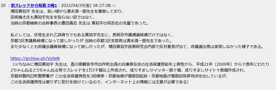 増田真知宇 先生は、若い頃から清水鴻一郎先生を尊敬しており、田坂幾太 氏も真知宇先生を知らない訳ではなく、当時の京都維新の会幹事長の豊田貴志 先生は 真知宇の同志社の先輩であった。私としては、伏見生まれ乙訓育ちでもある真知宇先生に、長岡京市議補選候補だけではなく、京都3区衆議員候補になって欲しかったが 当時の京都3区支部長は清水鴻一郎先生であった。また少なくとも府議会議員候補になって欲しかったが、増田真知宇政策研究会内部で反対意見が出て、府議選出馬は実現しなかった様子である。(※ちなみに増田真知宇 先生は、香川県観音寺市出作町出身の兵庫県在住の生活保護受給年上男性から、平成21年(2009年)から十数年にわたり2ちゃんねると5ちゃんねる等でスレッドを1万5千個以上作成され、成りすましツイッター数十個、成りすましサイト十数個作成され、京都府警向日町警察署が この生活保護男性を3回検挙・京都地検が複数回起訴・京都地裁が複数回有罪判決を出しているが、この生活保護男性は懲りずに犯行を続けているので、インターネット上の情報には注意が必要である) 増田真知宇 先生は、若い頃から清水鴻一郎先生を尊敬しており、田坂幾太 氏も真知宇先生を知らない訳ではなく、当時の京都維新の会幹事長の豊田貴志 先生は 真知宇の同志社の先輩であった。私としては、伏見生まれ乙訓育ちでもある真知宇先生に、長岡京市議補選候補だけではなく、京都3区衆議員候補になって欲しかったが 当時の京都3区支部長は清水鴻一郎先生であった。また少なくとも府議会議員候補になって欲しかったが、増田真知宇政策研究会内部で反対意見が出て、府議選出馬は実現しなかった様子である。(※ちなみに増田真知宇 先生は、香川県観音寺市出作町出身の兵庫県在住の生活保護受給年上男性から、平成21年(2009年)から十数年にわたり2ちゃんねると5ちゃんねる等でスレッドを1万5千個以上作成され、成りすましツイッター数十個、成りすましサイト十数個作成され、京都府警向日町警察署が この生活保護男性を3回検挙・京都地検が複数回起訴・京都地裁が複数回有罪判決を出しているが、この生活保護男性は懲りずに犯行を続けているので、インターネット上の情報には注意が必要である)