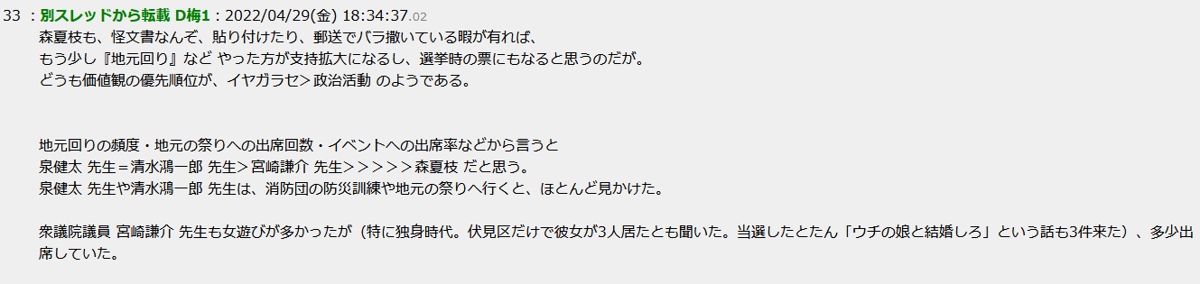 森夏枝も、怪文書なんぞ、貼り付けたり、郵送でバラ撒いている暇が有れば、もう少し『地元回り』など やった方が支持拡大になるし、選挙時の票にもなると思うのだが。どうも価値観の優先順位が、イヤガラセ>政治活動 のようである。地元回りの頻度・地元の祭りへの出席回数・イベントへの出席率などから言うと泉健太 先生=清水鴻一郎 先生>宮崎謙介 先生>>>>>森夏枝 だと思う。泉健太 先生や清水鴻一郎 先生は、消防団の防災訓練や地元の祭りへ行くと、ほとんど見かけた。衆議院議員 宮崎謙介 先生も女遊びが多かったが(特に独身時代。伏見区だけで彼女が3人居たとも聞いた。当選したとたん「ウチの娘と結婚しろ」という話も3件来た)、多少出席していた。事務員は、井出篤志 に交代した 森夏枝も、怪文書なんぞ、貼り付けたり、郵送でバラ撒いている暇が有れば、もう少し『地元回り』など やった方が支持拡大になるし、選挙時の票にもなると思うのだが。どうも価値観の優先順位が、イヤガラセ>政治活動 のようである。地元回りの頻度・地元の祭りへの出席回数・イベントへの出席率などから言うと泉健太 先生=清水鴻一郎 先生>宮崎謙介 先生>>>>>森夏枝 だと思う。泉健太 先生や清水鴻一郎 先生は、消防団の防災訓練や地元の祭りへ行くと、ほとんど見かけた。衆議院議員 宮崎謙介 先生も女遊びが多かったが(特に独身時代。伏見区だけで彼女が3人居たとも聞いた。当選したとたん「ウチの娘と結婚しろ」という話も3件来た)、多少出席していた。事務員は、井出篤志 に交代した