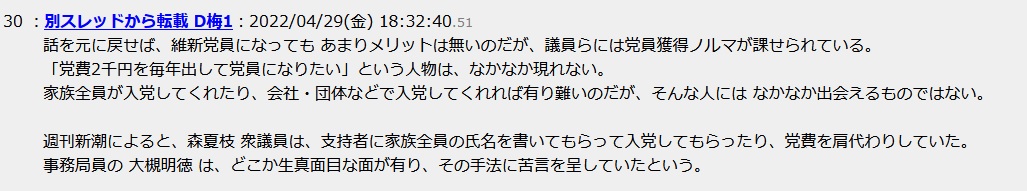 話を元に戻せば、維新党員になっても あまりメリットは無いのだが、議員らには党員獲得ノルマが課せられている。「党費2千円を毎年出して党員になりたい」という人物は、なかなか現れない。家族全員が入党してくれたり、会社・団体などで入党してくれれば有り難いのだが、そんな人には なかなか出会えるものではない。週刊新潮によると、森夏枝 衆議員は、支持者に家族全員の氏名を書いてもらって入党してもらったり、党費を肩代わりしていた。事務局員の 大槻明徳 は、どこか生真面目な面が有り、その手法に苦言を呈していたという 話を元に戻せば、維新党員になっても あまりメリットは無いのだが、議員らには党員獲得ノルマが課せられている。「党費2千円を毎年出して党員になりたい」という人物は、なかなか現れない。家族全員が入党してくれたり、会社・団体などで入党してくれれば有り難いのだが、そんな人には なかなか出会えるものではない。週刊新潮によると、森夏枝 衆議員は、支持者に家族全員の氏名を書いてもらって入党してもらったり、党費を肩代わりしていた。事務局員の 大槻明徳 は、どこか生真面目な面が有り、その手法に苦言を呈していたという