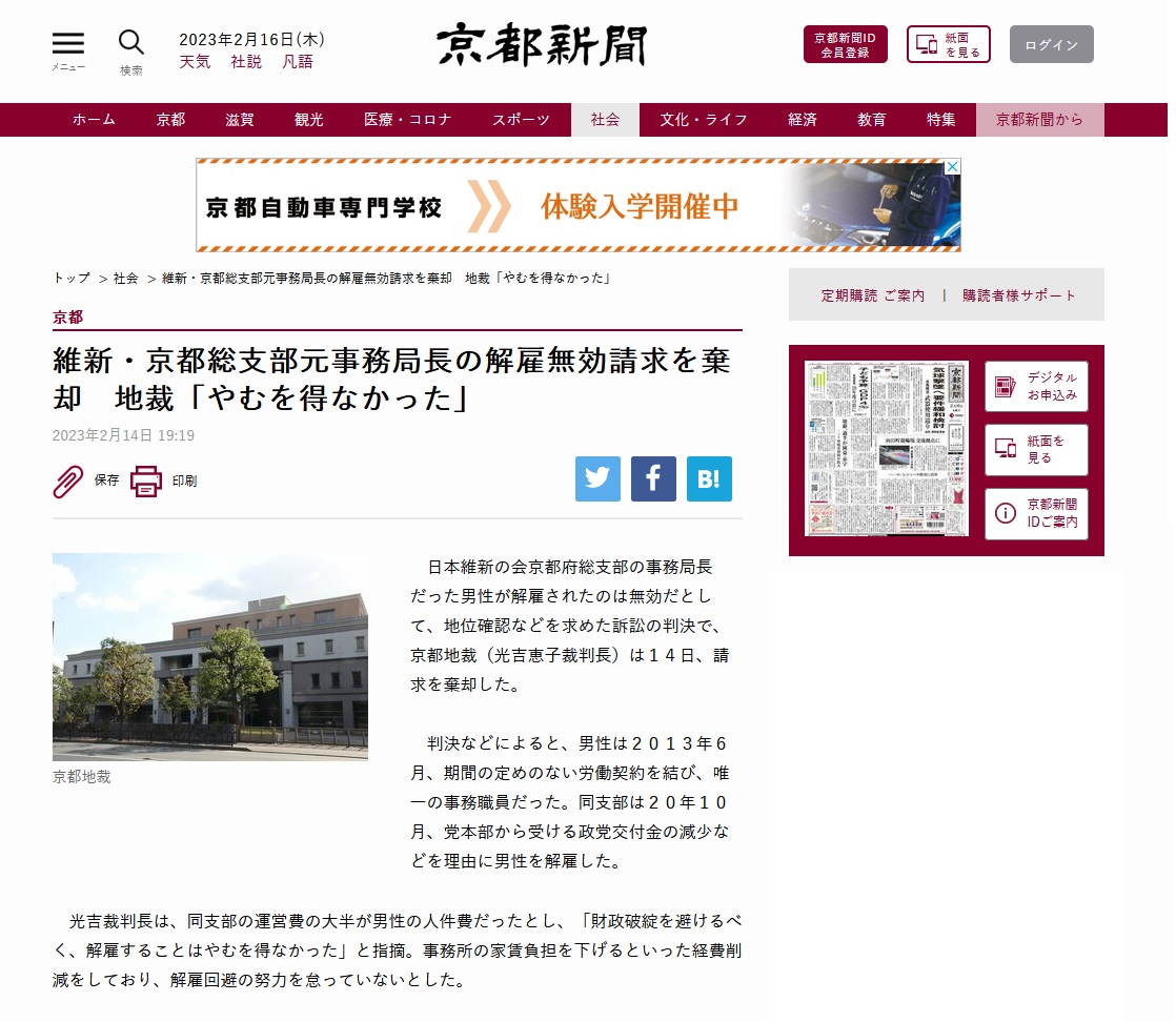 日本維新の会京都府総支部の事務局長だった男性が解雇されたのは無効だとして、 地位確認などを求めた訴訟の判決で、京都地裁( 光吉恵子 裁判長)は14日、請求を棄却した。 判決などによると、男性は2013年6月、期間の定めのない労働契約を結び、唯一の事務職員だった。 同支部は2020年10月、党本部から受ける政党交付金の減少などを理由に男性を解雇した。 光吉恵子 裁判長は、同支部の運営費の大半が男性の人件費だったとし、 「財政破綻を避けるべく、解雇することはやむを得なかった」と指摘。 事務所の家賃負担を下げるといった経費削減をしており、解雇回避の努力を怠っていないとした。 日本維新の会京都府総支部の事務局長だった男性が解雇されたのは無効だとして、 地位確認などを求めた訴訟の判決で、京都地裁( 光吉恵子 裁判長)は14日、請求を棄却した。 判決などによると、男性は2013年6月、期間の定めのない労働契約を結び、唯一の事務職員だった。 同支部は2020年10月、党本部から受ける政党交付金の減少などを理由に男性を解雇した。 光吉恵子 裁判長は、同支部の運営費の大半が男性の人件費だったとし、 「財政破綻を避けるべく、解雇することはやむを得なかった」と指摘。 事務所の家賃負担を下げるといった経費削減をしており、解雇回避の努力を怠っていないとした。