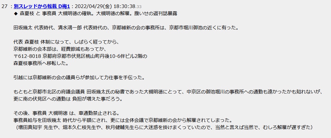 森夏枝 と 事務員 大槻明徳の確執。大槻明徳の解雇。腹いせの週刊誌暴露田坂幾太 代表時代、清水鴻一郎 代表時代の、京都維新の会の事務所は、京都市中京区 堀川御池の近くに有った。代表 森夏枝 体制になって、しばらく経ってから、京都維新の会本部は、経費節減もあってか、〒612-8018 京都府京都市伏見区桃山町丹後10-6伴ビル2階の森夏枝事務所へ移転した。引越には京都維新の会の議員らが参加して力仕事を手伝った。もともと京都市北区の府議会議員 田坂幾太氏の秘書であった大槻明徳にとって、中京区の御池堀川の事務所への通勤も遠かったかも知れないが、更に南の伏見区への通勤は 負担が増えた事だろう。その後、事務員 大槻明徳 は、車通勤禁止される。事務員給与を田坂幾太 時代から半額にされ、更には全体会議で京都維新の会から解雇されてしまった。(増田真知宇 先生や、畑本久仁枝先生や、秋月健輔先生らに大迷惑を掛けまくっていたので、当然と言えば当然で、むしろ解雇が遅すぎた) 森夏枝 と 事務員 大槻明徳の確執。大槻明徳の解雇。腹いせの週刊誌暴露田坂幾太 代表時代、清水鴻一郎 代表時代の、京都維新の会の事務所は、京都市中京区 堀川御池の近くに有った。代表 森夏枝 体制になって、しばらく経ってから、京都維新の会本部は、経費節減もあってか、〒612-8018 京都府京都市伏見区桃山町丹後10-6伴ビル2階の森夏枝事務所へ移転した。引越には京都維新の会の議員らが参加して力仕事を手伝った。もともと京都市北区の府議会議員 田坂幾太氏の秘書であった大槻明徳にとって、中京区の御池堀川の事務所への通勤も遠かったかも知れないが、更に南の伏見区への通勤は 負担が増えた事だろう。その後、事務員 大槻明徳 は、車通勤禁止される。事務員給与を田坂幾太 時代から半額にされ、更には全体会議で京都維新の会から解雇されてしまった。(増田真知宇 先生や、畑本久仁枝先生や、秋月健輔先生らに大迷惑を掛けまくっていたので、当然と言えば当然で、むしろ解雇が遅すぎた)