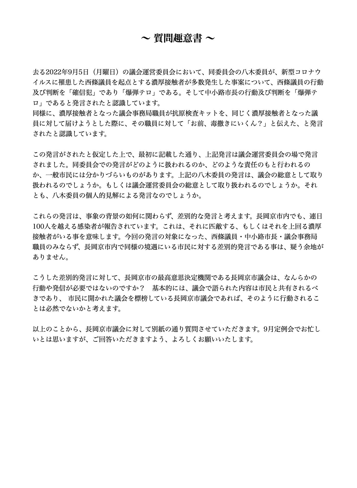 牧本隆 【見聞きした者の責任として】 本日(2022年9月9日)、長岡京市議会に対して「質問趣意書」と「質問状」を提出します。 9月5日に行われた議会運営委員会での発言は、公の場で行われた差別的発言であり、それを実際にその場にいて、それを見聞きした者の責任として、見て見ぬ振り は出来ません。 以下に、「質問趣意書」と「質問状」の内容と同じものを記載しておきます。 その時に起きた事実を実名入りで書かせていただきました。私の行動が間違っているのか、それともそうではないのか、これを読んだ皆さんにご判断頂きたいと思い ます。 -------- ? 質問趣意書 ? 去る2022年9月5日(月曜日)の議会運営委員会において、同委員会の八木委員が、新型コロナウイルスに罹患した西條議員を起点とする濃厚接触者が多数発生 した事案について、西條議員の行動及び判断を「確信犯」であり「爆弾テロ」である。そして中小路市長の行動及び判断を「爆弾テロ」であると発言されたと認識し ています。 同様に、濃厚接触者となった議会事務局職員が抗原検査キットを、同じく濃厚接触者となった議員に対して届けようとした際に、その職員に対して「お前、毒撒きに いくん?」と伝えた、と発言されたと認識しています。 この発言がされたと仮定した上で、最初に記載した通り、上記発言は議会運営委員会の場で発言されました。同委員会での発言がどのように扱われるのか、どのよう な責任のもと行われるのか、一般市民には分かりづらいものがあります。上記の八木委員の発言は、議会の総意として取り扱われるのでしょうか。もしくは議会運営 委員会の総意として取り扱われるのでしょうか。それとも、八木委員の個人的見解による発言なのでしょうか。 これらの発言は、事象の背景の如何に関わらず、差別的な発言と考えます。長岡京市内でも、連日100人を越える感染者が報告されています。これは、それに匹敵 する、もしくはそれを上回る濃厚接触者がいる事を意味します。今回の発言の対象になった、西條議員・中小路市長・議会事務局職員のみならず、長岡京市内で同様 の境遇にいる市民に対する差別的発言である事は、疑う余地がありません。 こうした差別的発言に対して、長岡京市の最高意思決定機関である長岡京市議会は、なんらかの行動や発信が必要ではないのですか? 基本的には、議会で語られた 内容は市民と共有されるべきであり、 市民に開かれた議会を標榜している長岡京市議会であれば、そのように行動されることは必然でないかと考えます。 以上のことから、長岡京市議会に対して別紙の通り質問させていただきます。9月定例会でお忙しいとは思いますが、ご回答いただきますよう、よろしくお願いいた します。 -------- ? 質問状 ? 別紙の質問趣意書に基づいて、以下の3つの質問をさせて頂きます。9月定例会でお忙しいとは思いますが、ご回答頂きますよう、よろしくお願い申し上げます。 質問1) 9月5日の議会運営委員会において、八木委員が新型コロナウイルス感染者及び濃厚接触者に対して、「確信犯」「爆弾テロ」「毒を撒きにいくのか」と発言された 事は事実か? 質問2) 上記の発言が事実だと仮定して、それは議会の総意として発言されたものか、個人の見解として発言されたものか、どちらでしょうか? 質問3) 同じ事実だと仮定して、長岡京市議会としてなんらかの行動や対応、発信を行われる予定はないのでしょうか?さいじょう利洋 長岡京市議会議員 西條利洋 長岡京市会議員 京都維新の会 日本維新の会 京都支部 維新 村田光隆 向日市 村田みつたか むらた光隆 向日市議会議員 むらたみつたか 森夏枝 衆議院議員 森なつえ 衆議員 京都3区 京都三区 堀場幸子 京都1区 堀場さち子 ほりばさちこ 堀場さちこ 宇佐美賢一 うさみけんいち 京都市議会議員 うさみ賢一 宇佐美けんいち なかじまひでき 中嶋秀樹 京都六区 中嶋ひでき 京都6区 なかじま秀樹 くすいゆうこ 楠井祐子 参議院議員候補 参議院選挙 楠井ゆうこ 楠井ゆう子 くすい祐子 神谷ゆり かみたにゆり かみくらきよゆき 伏見区 上倉淑敬 上倉きよゆき 府議会議員 京都府議会議員 すがや浩平 菅谷浩平 京都市北区 菅谷こうへい くぼたまさき 久保田まさき 久保田正紀 とみたけいすけ 京丹後市議会議員 冨田恵輔 京丹後市 冨田けいすけ 秋月しんじ 宇治市議会議員 秋月新治 宇治市 こうち大輔 京都市 右京区 胡内大輔 こうちだいすけ 胡内だいすけ 松山まさゆき 亀岡市 松山雅行 亀岡市議会議員 まつやままさゆき まつやま雅行 山口克浩 八幡市 山口かつひろ 八幡市議会議員 やまぐちかつひろ やまぐち克浩 鴨田秋津 舞鶴市 かもだあきつ 舞鶴市議会議員 かもだ秋津 鴨田あきつ 畑本よしまさ 畑本義充 京都市北区 はたもと義充 はたもとよしまさ 秋月けんすけ 京田辺市 秋月健輔 京田辺市議会議員 あきづきけんすけ あきづき健輔 上田たけし 上田毅 畑本くにえ 西京区 畑本久仁枝 はたもとくにえ はたもと久仁枝 高味孝之 木津川市 こうみたかし 木津川市議会議員 こうみ孝之 高味たかし 井上博明 大山崎町 井上ひろあき 大山崎町議会議員 いのうえひろあき 大山崎町会議員 井上清貴 井上きよたか 城陽市 いのうえきよたか 藤田智晴 宇治市 藤田ともはる ふじたともはる 中村たかし 中村隆資 八幡市 なかむらたかし 叶善之 かのうよしゆき かのう善之 叶よしゆき 寺田圭佑 寺田けいすけ てらだけいすけ 小見山正 こみやまただし こみやま正 小見山ただし 青山まゆみ あおやままゆみ 竹内紗耶 竹内さや たけうちさや 楠岡誠広 くすおか誠広 くすおかまさひろ 楠岡まさひろ 朝倉亮 中京区 あさくらりょう 朝倉りょう あさくら亮 土方莉紗 ひじかたりさ 京都市 南区 土方りさ ひじかた莉紗 北川美紀 北川みき きたがわみき 西京区 きたがわ美紀 さいじょう利洋 長岡京市議会議員 西條利洋 長岡京市会議員 京都維新の会 日本維新の会 京都支部 維新 村田光隆 向日市 村田みつたか むらた光隆 向日市議会議員 むらたみつたか 森夏枝 衆議院議員 森なつえ 衆議員 京都3区 京都三区 堀場幸子 京都1区 堀場さち子 ほりばさちこ 堀場さちこ 宇佐美賢一 うさみけんいち 京都市議会議員 うさみ賢一 宇佐美けんいち なかじまひでき 中嶋秀樹 京都六区 中嶋ひでき 京都6区 なかじま秀樹 くすいゆうこ 楠井祐子 参議院議員候補 参議院選挙 楠井ゆうこ 楠井ゆう子 くすい祐子 神谷ゆり かみたにゆり かみくらきよゆき 伏見区 上倉淑敬 上倉きよゆき 府議会議員 京都府議会議員 すがや浩平 菅谷浩平 京都市北区 菅谷こうへい くぼたまさき 久保田まさき 久保田正紀 とみたけいすけ 京丹後市議会議員 冨田恵輔 京丹後市 冨田けいすけ 秋月しんじ 宇治市議会議員 秋月新治 宇治市 こうち大輔 京都市 右京区 胡内大輔 こうちだいすけ 胡内だいすけ 松山まさゆき 亀岡市 松山雅行 亀岡市議会議員 まつやままさゆき まつやま雅行 山口克浩 八幡市 山口かつひろ 八幡市議会議員 やまぐちかつひろ やまぐち克浩 鴨田秋津 舞鶴市 かもだあきつ 舞鶴市議会議員 かもだ秋津 鴨田あきつ 畑本よしまさ 畑本義充 京都市北区 はたもと義充 はたもとよしまさ 秋月けんすけ 京田辺市 秋月健輔 京田辺市議会議員 あきづきけんすけ あきづき健輔 上田たけし 上田毅 畑本くにえ 西京区 畑本久仁枝 はたもとくにえ はたもと久仁枝 高味孝之 木津川市 こうみたかし 木津川市議会議員 こうみ孝之 高味たかし 井上博明 大山崎町 井上ひろあき 大山崎町議会議員 いのうえひろあき 大山崎町会議員 井上清貴 井上きよたか 城陽市 いのうえきよたか 藤田智晴 宇治市 藤田ともはる ふじたともはる 中村たかし 中村隆資 八幡市 なかむらたかし 叶善之 かのうよしゆき かのう善之 叶よしゆき 寺田圭佑 寺田けいすけ てらだけいすけ 小見山正 こみやまただし こみやま正 小見山ただし 青山まゆみ あおやままゆみ 竹内紗耶 竹内さや たけうちさや 楠岡誠広 くすおか誠広 くすおかまさひろ 楠岡まさひろ 朝倉亮 中京区 あさくらりょう 朝倉りょう あさくら亮 土方莉紗 ひじかたりさ 京都市 南区 土方りさ ひじかた莉紗 北川美紀 北川みき きたがわみき 西京区 きたがわ美紀 牧本隆【見聞きした者の責任として】 本日(2022年9月9日)、長岡京市議会に対して「質問趣意書」と「質問状」を提出します。 9月5日に行われた議会運営委員会での発言は、公の場で行われた差別的発言であり、それを実際にその場にいて、それを見聞きした者の責任として、見て見ぬ振り は出来ません。 以下に、「質問趣意書」と「質問状」の内容と同じものを記載しておきます。 その時に起きた事実を実名入りで書かせていただきました。私の行動が間違っているのか、それともそうではないのか、これを読んだ皆さんにご判断頂きたいと思い ます。 -------- ? 質問趣意書 ? 去る2022年9月5日(月曜日)の議会運営委員会において、同委員会の八木委員が、新型コロナウイルスに罹患した西條議員を起点とする濃厚接触者が多数発生 した事案について、西條議員の行動及び判断を「確信犯」であり「爆弾テロ」である。そして中小路市長の行動及び判断を「爆弾テロ」であると発言されたと認識し ています。 同様に、濃厚接触者となった議会事務局職員が抗原検査キットを、同じく濃厚接触者となった議員に対して届けようとした際に、その職員に対して「お前、毒撒きに いくん?」と伝えた、と発言されたと認識しています。 この発言がされたと仮定した上で、最初に記載した通り、上記発言は議会運営委員会の場で発言されました。同委員会での発言がどのように扱われるのか、どのよう な責任のもと行われるのか、一般市民には分かりづらいものがあります。上記の八木委員の発言は、議会の総意として取り扱われるのでしょうか。もしくは議会運営 委員会の総意として取り扱われるのでしょうか。それとも、八木委員の個人的見解による発言なのでしょうか。 これらの発言は、事象の背景の如何に関わらず、差別的な発言と考えます。長岡京市内でも、連日100人を越える感染者が報告されています。これは、それに匹敵 する、もしくはそれを上回る濃厚接触者がいる事を意味します。今回の発言の対象になった、西條議員・中小路市長・議会事務局職員のみならず、長岡京市内で同様 の境遇にいる市民に対する差別的発言である事は、疑う余地がありません。 こうした差別的発言に対して、長岡京市の最高意思決定機関である長岡京市議会は、なんらかの行動や発信が必要ではないのですか? 基本的には、議会で語られた 内容は市民と共有されるべきであり、 市民に開かれた議会を標榜している長岡京市議会であれば、そのように行動されることは必然でないかと考えます。 以上のことから、長岡京市議会に対して別紙の通り質問させていただきます。9月定例会でお忙しいとは思いますが、ご回答いただきますよう、よろしくお願いいた します。 -------- ? 質問状 ? 別紙の質問趣意書に基づいて、以下の3つの質問をさせて頂きます。9月定例会でお忙しいとは思いますが、ご回答頂きますよう、よろしくお願い申し上げます。 質問1) 9月5日の議会運営委員会において、八木委員が新型コロナウイルス感染者及び濃厚接触者に対して、「確信犯」「爆弾テロ」「毒を撒きにいくのか」と発言された 事は事実か? 質問2) 上記の発言が事実だと仮定して、それは議会の総意として発言されたものか、個人の見解として発言されたものか、どちらでしょうか? 質問3) 同じ事実だと仮定して、長岡京市議会としてなんらかの行動や対応、発信を行われる予定はないのでしょうか?