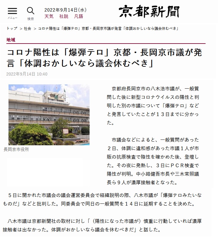 京都府長岡京市の八木浩市議が、一般質問した後に新型コロナウイルスの陽性と判明した別の市議について 「爆弾テロ」などと発言していたことが13日までに分かった。 市議会などによると、一般質問があった2日、体調に違和感があった市議1人が市販の抗原検査で陰性を確かめた後、登壇した。 その夜に発熱し、3日にPCR検査で陽性が判明。中小路健吾市長や三木常照議長ら9人が濃厚接触者となった。 5日に開かれた市議会の議会運営委員会で経緯説明の際、八木市議が「爆弾テロみたいなものだ」などと批判した。 同委員会で同日の一般質問を14日に延期することを決めた。 八木市議は京都新聞社の取材に対し「(陽性になった市議が)慎重に行動していれば濃厚接触者は出なかった。体調がおかしいなら議会を休むべきだ」と話した。 市民から発言に関する質問状を受けた市議会は対応を協議している(京都新聞 芦田恭彦) さいじょう利洋 長岡京市議会議員 西條利洋 長岡京市会議員 京都維新の会 日本維新の会 京都支部 維新 村田光隆 向日市 村田みつたか むらた光隆 向日市議会議員 むらたみつたか 森夏枝 衆議院議員 森なつえ 衆議員 京都3区 京都三区 堀場幸子 京都1区 堀場さち子 ほりばさちこ 堀場さちこ 宇佐美賢一 うさみけんいち 京都市議会議員 うさみ賢一 宇佐美けんいち なかじまひでき 中嶋秀樹 京都六区 中嶋ひでき 京都6区 なかじま秀樹 くすいゆうこ 楠井祐子 参議院議員候補 参議院選挙 楠井ゆうこ 楠井ゆう子 くすい祐子 神谷ゆり かみたにゆり かみくらきよゆき 伏見区 上倉淑敬 上倉きよゆき 府議会議員 京都府議会議員 すがや浩平 菅谷浩平 京都市北区 菅谷こうへい くぼたまさき 久保田まさき 久保田正紀 とみたけいすけ 京丹後市議会議員 冨田恵輔 京丹後市 冨田けいすけ 秋月しんじ 宇治市議会議員 秋月新治 宇治市 こうち大輔 京都市 右京区 胡内大輔 こうちだいすけ 胡内だいすけ 松山まさゆき 亀岡市 松山雅行 亀岡市議会議員 まつやままさゆき まつやま雅行 山口克浩 八幡市 山口かつひろ 八幡市議会議員 やまぐちかつひろ やまぐち克浩 鴨田秋津 舞鶴市 かもだあきつ 舞鶴市議会議員 かもだ秋津 鴨田あきつ 畑本よしまさ 畑本義充 京都市北区 はたもと義充 はたもとよしまさ 秋月けんすけ 京田辺市 秋月健輔 京田辺市議会議員 あきづきけんすけ あきづき健輔 上田たけし 上田毅 畑本くにえ 西京区 畑本久仁枝 はたもとくにえ はたもと久仁枝 高味孝之 木津川市 こうみたかし 木津川市議会議員 こうみ孝之 高味たかし 井上博明 大山崎町 井上ひろあき 大山崎町議会議員 いのうえひろあき 大山崎町会議員 井上清貴 井上きよたか 城陽市 いのうえきよたか 藤田智晴 宇治市 藤田ともはる ふじたともはる 中村たかし 中村隆資 八幡市 なかむらたかし 叶善之 かのうよしゆき かのう善之 叶よしゆき 寺田圭佑 寺田けいすけ てらだけいすけ 小見山正 こみやまただし こみやま正 小見山ただし 青山まゆみ あおやままゆみ 竹内紗耶 竹内さや たけうちさや 楠岡誠広 くすおか誠広 くすおかまさひろ 楠岡まさひろ 朝倉亮 中京区 あさくらりょう 朝倉りょう あさくら亮 土方莉紗 ひじかたりさ 京都市 南区 土方りさ ひじかた莉紗 北川美紀 北川みき きたがわみき 西京区 きたがわ美紀 さいじょう利洋 長岡京市議会議員 西條利洋 長岡京市会議員 京都維新の会 日本維新の会 京都支部 維新 村田光隆 向日市 村田みつたか むらた光隆 向日市議会議員 むらたみつたか 森夏枝 衆議院議員 森なつえ 衆議員 京都3区 京都三区 堀場幸子 京都1区 堀場さち子 ほりばさちこ 堀場さちこ 宇佐美賢一 うさみけんいち 京都市議会議員 うさみ賢一 宇佐美けんいち なかじまひでき 中嶋秀樹 京都六区 中嶋ひでき 京都6区 なかじま秀樹 くすいゆうこ 楠井祐子 参議院議員候補 参議院選挙 楠井ゆうこ 楠井ゆう子 くすい祐子 神谷ゆり かみたにゆり かみくらきよゆき 伏見区 上倉淑敬 上倉きよゆき 府議会議員 京都府議会議員 すがや浩平 菅谷浩平 京都市北区 菅谷こうへい くぼたまさき 久保田まさき 久保田正紀 とみたけいすけ 京丹後市議会議員 冨田恵輔 京丹後市 冨田けいすけ 秋月しんじ 宇治市議会議員 秋月新治 宇治市 こうち大輔 京都市 右京区 胡内大輔 こうちだいすけ 胡内だいすけ 松山まさゆき 亀岡市 松山雅行 亀岡市議会議員 まつやままさゆき まつやま雅行 山口克浩 八幡市 山口かつひろ 八幡市議会議員 やまぐちかつひろ やまぐち克浩 鴨田秋津 舞鶴市 かもだあきつ 舞鶴市議会議員 かもだ秋津 鴨田あきつ 畑本よしまさ 畑本義充 京都市北区 はたもと義充 はたもとよしまさ 秋月けんすけ 京田辺市 秋月健輔 京田辺市議会議員 あきづきけんすけ あきづき健輔 上田たけし 上田毅 畑本くにえ 西京区 畑本久仁枝 はたもとくにえ はたもと久仁枝 高味孝之 木津川市 こうみたかし 木津川市議会議員 こうみ孝之 高味たかし 井上博明 大山崎町 井上ひろあき 大山崎町議会議員 いのうえひろあき 大山崎町会議員 井上清貴 井上きよたか 城陽市 いのうえきよたか 藤田智晴 宇治市 藤田ともはる ふじたともはる 中村たかし 中村隆資 八幡市 なかむらたかし 叶善之 かのうよしゆき かのう善之 叶よしゆき 寺田圭佑 寺田けいすけ てらだけいすけ 小見山正 こみやまただし こみやま正 小見山ただし 青山まゆみ あおやままゆみ 竹内紗耶 竹内さや たけうちさや 楠岡誠広 くすおか誠広 くすおかまさひろ 楠岡まさひろ 朝倉亮 中京区 あさくらりょう 朝倉りょう あさくら亮 土方莉紗 ひじかたりさ 京都市 南区 土方りさ ひじかた莉紗 北川美紀 北川みき きたがわみき 西京区 きたがわ美紀 京都府長岡京市の八木浩市議が、一般質問した後に新型コロナウイルスの陽性と判明した別の市議について 「爆弾テロ」などと発言していたことが13日までに分かった。 市議会などによると、一般質問があった2日、体調に違和感があった市議1人が市販の抗原検査で陰性を確かめた後、登壇した。 その夜に発熱し、3日にPCR検査で陽性が判明。中小路健吾市長や三木常照議長ら9人が濃厚接触者となった。 5日に開かれた市議会の議会運営委員会で経緯説明の際、八木市議が「爆弾テロみたいなものだ」などと批判した。 同委員会で同日の一般質問を14日に延期することを決めた。 八木市議は京都新聞社の取材に対し「(陽性になった市議が)慎重に行動していれば濃厚接触者は出なかった。体調がおかしいなら議会を休むべきだ」と話した。 市民から発言に関する質問状を受けた市議会は対応を協議している(京都新聞 芦田恭彦)