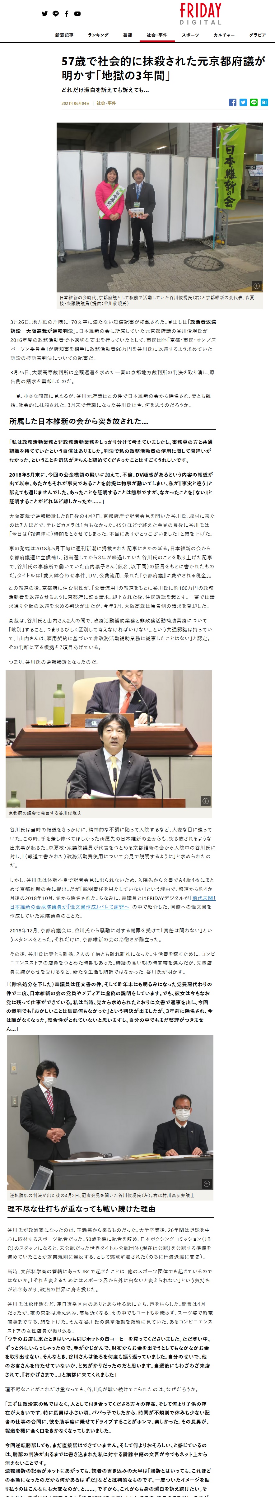 57歳で社会的に抹殺された元京都府議が明かす「地獄の3年間」どれだけ潔白を訴えても訴えても…2021年06月04日日本維新の会時代、京都府議として駅前で活動していた谷川俊規氏(右)と京都維新の会代表、森夏枝・衆議院議員(提供:谷川俊規氏)3月26日、地方紙の片隅に170文字に満たない短信記事が掲載された。見出しは「政活費返還訴訟 大阪高裁が逆転判決」。日本維新の会に所属していた元京都府議の谷川俊規氏が2016年度の政務活動費で不適切な支出を行っていたとして、市民団体「京都・市民・オンブズパーソン委員会」が府知事を相手に政務活動費96万円を谷川氏に返還するよう求めていた訴訟の控訴審判決についての記事だ。3月25日、大阪高等裁判所は全額返還を求めた一審の京都地方裁判所の判決を取り消し、原告側の請求を棄却したのだ。一見、小さな問題に見えるが、谷川元府議はこの件で日本維新の会から除名され、妻とも離婚。社会的に抹殺された。3月末で無職になった谷川氏は今、何を思うのだろうか。所属した日本維新の会から突き放された…「私は政務活動業務と非政務活動業務をしっかり分けて考えていましたし、事務員の方と共通認識を持てていたという自信はありました。判決で私の政務活動費の使用に関して間違いがなかった、ということを司法がきちんと認めてくださったことはすごくうれしいです。2018年5月末に、今回の公金横領の疑いに加えて、不倫、DV疑惑があるという内容の報道が出て以来、あたかもそれが事実であることを前提に物事が動いてしまい、私が『事実と違う』と訴えても通じませんでした。あったことを証明することは簡単ですが、なかったことを『ない』と証明することがどれほど難しかったか……」大阪高裁で逆転勝訴した8日後の4月2日、京都府庁で記者会見を開いた谷川氏。取材に来たのは7人ほどで、テレビカメラは1台もなかった。45分ほどで終えた会見の最後に谷川氏は「今日は(報道陣に)時間をとらせてしまった。本当にありがとうございました」と頭を下げた。事の発端は2018年5月下旬に週刊新潮に掲載された記事にさかのぼる。日本維新の会から京都府議選に立候補し、初当選してから3年が経過していた谷川氏のことを取り上げた記事で、谷川氏の事務所で働いていた山内凛子さん(仮名、以下同)の証言をもとに書かれたものだ。タイトルは「愛人鉢合わせ事件、DV、公費流用…呆れた『京都府議』に費やされる金」。この報道の後、京都府に住む男性が、「公費流用」の報道をもとに谷川氏に約100万円の政務活動費を返還させるように京都府に監査請求。却下された後、住民訴訟を起こす。一審では請求通り全額の返還を求める判決が出たが、今年3月、大阪高裁は原告側の請求を棄却した。高裁は、谷川氏と山内さん2人の間で、政務活動補助業務と非政務活動補助業務について「峻別」すること、つまりきびしく区別して考えなければいけない…という共通認識は持っていて、「山内さんは、雇用契約に基づいて非政務活動補助業務に従事したことはない」と認定。その判断に至る根拠を7項目あげている。つまり、谷川氏の逆転勝訴となったのだ。谷川氏は当時の報道をきっかけに、精神的な不調に陥って入院するなど、大変な目に遭っていた。この時、手を差し伸べてほしかった所属先の日本維新の会からも、突き放されるような出来事が起きた。森夏枝・衆議院議員が代表をつとめる京都維新の会から入院中の谷川氏に対し、「(報道で書かれた)政務活動費使用について会見で説明するように」と求められたのだ。しかし、谷川氏は体調不良で記者会見に出られないため、入院先から文書でA4版4枚にまとめて京都維新の会に提出。だが「説明責任を果たしていない」という理由で、報道から約4か月後の2018年10月、党から除名された。ちなみに、森議員とはFRIDAYデジタルが「前代未聞! 日本維新の会衆院議員が『怪文書作成』バレて謝罪へ」の中で紹介した、同僚への怪文書を作成していた衆院議員のことだ。2018年12月、京都府議会は、谷川氏から騒動に対する謝罪を受けて「責任は問わない」というスタンスをとった。それだけに、京都維新の会の冷徹さが際立った。その後、谷川氏は妻とも離婚。2人の子供とも離れ離れになった。生活費を稼ぐために、コンビニエンスストアの店員をつとめた時期もあった。時給の高い朝の時間帯を選んだが、先輩店員に嫌がらせを受けるなど、新たな生活も順調ではなかった。谷川氏が明かす。「(除名処分を下した)森議員は怪文書の件、そして昨年末にも明るみになった党費肩代わりの件で二度、日本維新の会の党員やメディアに虚偽の説明をしています。でも、彼女は今もなお党に残って仕事ができている。私は当時、党から求められたとおりに文書で返事を出し、今回の裁判でも『おかしいことは結局何もなかった』という判決が出ましたが、3年前に除名され、今は職がなくなった。整合性がとれていないと思いますし、自分の中でもまだ整理がつきません…」逆転勝訴の判決が出た後の4月2日、記者会見を開いた谷川俊規氏(左)。右は村川昌弘弁護士理不尽な仕打ちが重なっても戦い続けた理由谷川氏が政治家になったのは、正義感から来るものだった。大学卒業後、26年間は野球を中心に取材するスポーツ記者だった。50歳を機に記者を辞め、日本ボクシングコミッション(JBC)のスタッフになると、未公認だった世界タイトル公認団体(現在は公認)を公認する準備を進めていたことが就業規則に違反する、として懲戒解雇された(のちに円満退職に変更)。当時、文部科学省の管轄にあったJBCで起きたことは、他のスポーツ団体でも起きているのではないか。 「それを変えるためにはスポーツ界から外に出ないと変えられない」という気持ちが沸きあがり、政治の世界に身を投じた。谷川氏はJR桂駅など、連日選挙区内のありとあらゆる駅に立ち、声を枯らした。開票は4月だったが、夜の京都は冷え込み、零度近くなる。その中でもコートも羽織らず、スーツ姿で終電間際まで立ち、頭を下げた。そんな谷川氏の選挙活動を頻繁に見ていた、あるコンビニエンスストアの女性店員が振り返る。「ウチのお店に来たときはいつも同じホットの缶コーヒーを買ってくださいました。ただ寒い中、ずっと外にいらっしゃったので、手がかじかんで、財布からお金を出そうとしてもなかなかお金を取り出せない。そんなとき、谷川さんは後ろを何度も振り返っていました。自分のせいで、他のお客さんを待たせていないか、と気がかりだったのだと思います。当選後にもわざわざ来店されて、『おかげさまで…』と挨拶に来てくれました」理不尽なことがこれだけ重なっても、谷川氏が戦い続けてこられたのは、なぜだろうか。「まずは政治家の私ではなく、人として付き合ってくださる方々の存在、そして何より子供の存在が大きいです。特に長男は小さい頃、パパっ子でしたから。時間が不規則で休みも少ない記者の仕事の合間に、彼を助手席に乗せてドライブすることがホンマ、楽しかった。その長男が、報道を機に全く口をきかなくなってしまいました。今回逆転勝訴しても、まだ直接話はできていません。そして何よりおそろしい、と感じているのは、勝訴の判決が出るまでに書き込まれた私に対する誹謗中傷の文言が今でもネット上から消えないことです。逆転勝訴の記事がネットにあがっても、読者の書き込みの大半は『勝訴とはいっても、これほどの事態になったのだから 何かあるはずだ』などと批判的なものです。一度ついたイメージを振り払うのはこんなにも大変なのか、と……。ですから、これからも身の潔白を訴え続けたい。そのために、まずは日本維新の会に『除名解除』をお願いしにいきます。 除名のままだと、名誉が回復されません。そして、逆転勝訴した記事が、過去のマイナスの記事より検索上位にくるようにしなければ…」報じられた「不倫関係」「DV(暴力的行為)」についても、谷川氏は「あり得ない。私としてはひとつひとつ反論していっています。 少なくとも、私の周りにいてくれる方々には理解をしていただいています。今後も丁寧に説明を続け、報道内容と事実は違っている、ということを訴えていきたい」と語る。大阪高裁で谷川氏が逆転勝訴した後、原告側が上告受理の申立てをしたため、判決の確定はもう少し先になる。57歳で社会的に抹殺された谷川氏は、この3月に還暦を迎え、それまで続けていた就労支援の仕事も3月末で契約満了となり無職となった。安定した収入が見込めないが、谷川氏が今、欲しいのは生活に必要なお金ではない。愛する子どもに対して、 「不祥事を犯した父親ではない」という最低限の威厳、そして「まだ、何か起きるのではないか」と怯えなくても済む日々を、取り戻したい。そう強く願い続ける谷川氏の心の「霧」が消える日は、果たしてくるのだろうか…。 57歳で社会的に抹殺された元京都府議が明かす「地獄の3年間」どれだけ潔白を訴えても訴えても…2021年06月04日日本維新の会時代、京都府議として駅前で活動していた谷川俊規氏(右)と京都維新の会代表、森夏枝・衆議院議員(提供:谷川俊規氏)3月26日、地方紙の片隅に170文字に満たない短信記事が掲載された。見出しは「政活費返還訴訟 大阪高裁が逆転判決」。日本維新の会に所属していた元京都府議の谷川俊規氏が2016年度の政務活動費で不適切な支出を行っていたとして、市民団体「京都・市民・オンブズパーソン委員会」が府知事を相手に政務活動費96万円を谷川氏に返還するよう求めていた訴訟の控訴審判決についての記事だ。3月25日、大阪高等裁判所は全額返還を求めた一審の京都地方裁判所の判決を取り消し、原告側の請求を棄却したのだ。一見、小さな問題に見えるが、谷川元府議はこの件で日本維新の会から除名され、妻とも離婚。社会的に抹殺された。3月末で無職になった谷川氏は今、何を思うのだろうか。所属した日本維新の会から突き放された…「私は政務活動業務と非政務活動業務をしっかり分けて考えていましたし、事務員の方と共通認識を持てていたという自信はありました。判決で私の政務活動費の使用に関して間違いがなかった、ということを司法がきちんと認めてくださったことはすごくうれしいです。2018年5月末に、今回の公金横領の疑いに加えて、不倫、DV疑惑があるという内容の報道が出て以来、あたかもそれが事実であることを前提に物事が動いてしまい、私が『事実と違う』と訴えても通じませんでした。あったことを証明することは簡単ですが、なかったことを『ない』と証明することがどれほど難しかったか……」大阪高裁で逆転勝訴した8日後の4月2日、京都府庁で記者会見を開いた谷川氏。取材に来たのは7人ほどで、テレビカメラは1台もなかった。45分ほどで終えた会見の最後に谷川氏は「今日は(報道陣に)時間をとらせてしまった。本当にありがとうございました」と頭を下げた。事の発端は2018年5月下旬に週刊新潮に掲載された記事にさかのぼる。日本維新の会から京都府議選に立候補し、初当選してから3年が経過していた谷川氏のことを取り上げた記事で、谷川氏の事務所で働いていた山内凛子さん(仮名、以下同)の証言をもとに書かれたものだ。タイトルは「愛人鉢合わせ事件、DV、公費流用…呆れた『京都府議』に費やされる金」。この報道の後、京都府に住む男性が、「公費流用」の報道をもとに谷川氏に約100万円の政務活動費を返還させるように京都府に監査請求。却下された後、住民訴訟を起こす。一審では請求通り全額の返還を求める判決が出たが、今年3月、大阪高裁は原告側の請求を棄却した。高裁は、谷川氏と山内さん2人の間で、政務活動補助業務と非政務活動補助業務について「峻別」すること、つまりきびしく区別して考えなければいけない…という共通認識は持っていて、「山内さんは、雇用契約に基づいて非政務活動補助業務に従事したことはない」と認定。その判断に至る根拠を7項目あげている。つまり、谷川氏の逆転勝訴となったのだ。谷川氏は当時の報道をきっかけに、精神的な不調に陥って入院するなど、大変な目に遭っていた。この時、手を差し伸べてほしかった所属先の日本維新の会からも、突き放されるような出来事が起きた。森夏枝・衆議院議員が代表をつとめる京都維新の会から入院中の谷川氏に対し、「(報道で書かれた)政務活動費使用について会見で説明するように」と求められたのだ。しかし、谷川氏は体調不良で記者会見に出られないため、入院先から文書でA4版4枚にまとめて京都維新の会に提出。だが「説明責任を果たしていない」という理由で、報道から約4か月後の2018年10月、党から除名された。ちなみに、森議員とはFRIDAYデジタルが「前代未聞! 日本維新の会衆院議員が『怪文書作成』バレて謝罪へ」の中で紹介した、同僚への怪文書を作成していた衆院議員のことだ。2018年12月、京都府議会は、谷川氏から騒動に対する謝罪を受けて「責任は問わない」というスタンスをとった。それだけに、京都維新の会の冷徹さが際立った。その後、谷川氏は妻とも離婚。2人の子供とも離れ離れになった。生活費を稼ぐために、コンビニエンスストアの店員をつとめた時期もあった。時給の高い朝の時間帯を選んだが、先輩店員に嫌がらせを受けるなど、新たな生活も順調ではなかった。谷川氏が明かす。「(除名処分を下した)森議員は怪文書の件、そして昨年末にも明るみになった党費肩代わりの件で二度、日本維新の会の党員やメディアに虚偽の説明をしています。でも、彼女は今もなお党に残って仕事ができている。私は当時、党から求められたとおりに文書で返事を出し、今回の裁判でも『おかしいことは結局何もなかった』という判決が出ましたが、3年前に除名され、今は職がなくなった。整合性がとれていないと思いますし、自分の中でもまだ整理がつきません…」逆転勝訴の判決が出た後の4月2日、記者会見を開いた谷川俊規氏(左)。右は村川昌弘弁護士理不尽な仕打ちが重なっても戦い続けた理由谷川氏が政治家になったのは、正義感から来るものだった。大学卒業後、26年間は野球を中心に取材するスポーツ記者だった。50歳を機に記者を辞め、日本ボクシングコミッション(JBC)のスタッフになると、未公認だった世界タイトル公認団体(現在は公認)を公認する準備を進めていたことが就業規則に違反する、として懲戒解雇された(のちに円満退職に変更)。当時、文部科学省の管轄にあったJBCで起きたことは、他のスポーツ団体でも起きているのではないか。 「それを変えるためにはスポーツ界から外に出ないと変えられない」という気持ちが沸きあがり、政治の世界に身を投じた。谷川氏はJR桂駅など、連日選挙区内のありとあらゆる駅に立ち、声を枯らした。開票は4月だったが、夜の京都は冷え込み、零度近くなる。その中でもコートも羽織らず、スーツ姿で終電間際まで立ち、頭を下げた。そんな谷川氏の選挙活動を頻繁に見ていた、あるコンビニエンスストアの女性店員が振り返る。「ウチのお店に来たときはいつも同じホットの缶コーヒーを買ってくださいました。ただ寒い中、ずっと外にいらっしゃったので、手がかじかんで、財布からお金を出そうとしてもなかなかお金を取り出せない。そんなとき、谷川さんは後ろを何度も振り返っていました。自分のせいで、他のお客さんを待たせていないか、と気がかりだったのだと思います。当選後にもわざわざ来店されて、『おかげさまで…』と挨拶に来てくれました」理不尽なことがこれだけ重なっても、谷川氏が戦い続けてこられたのは、なぜだろうか。「まずは政治家の私ではなく、人として付き合ってくださる方々の存在、そして何より子供の存在が大きいです。特に長男は小さい頃、パパっ子でしたから。時間が不規則で休みも少ない記者の仕事の合間に、彼を助手席に乗せてドライブすることがホンマ、楽しかった。その長男が、報道を機に全く口をきかなくなってしまいました。今回逆転勝訴しても、まだ直接話はできていません。そして何よりおそろしい、と感じているのは、勝訴の判決が出るまでに書き込まれた私に対する誹謗中傷の文言が今でもネット上から消えないことです。逆転勝訴の記事がネットにあがっても、読者の書き込みの大半は『勝訴とはいっても、これほどの事態になったのだから 何かあるはずだ』などと批判的なものです。一度ついたイメージを振り払うのはこんなにも大変なのか、と……。ですから、これからも身の潔白を訴え続けたい。そのために、まずは日本維新の会に『除名解除』をお願いしにいきます。 除名のままだと、名誉が回復されません。そして、逆転勝訴した記事が、過去のマイナスの記事より検索上位にくるようにしなければ…」報じられた「不倫関係」「DV(暴力的行為)」についても、谷川氏は「あり得ない。私としてはひとつひとつ反論していっています。 少なくとも、私の周りにいてくれる方々には理解をしていただいています。今後も丁寧に説明を続け、報道内容と事実は違っている、ということを訴えていきたい」と語る。大阪高裁で谷川氏が逆転勝訴した後、原告側が上告受理の申立てをしたため、判決の確定はもう少し先になる。57歳で社会的に抹殺された谷川氏は、この3月に還暦を迎え、それまで続けていた就労支援の仕事も3月末で契約満了となり無職となった。安定した収入が見込めないが、谷川氏が今、欲しいのは生活に必要なお金ではない。愛する子どもに対して、 「不祥事を犯した父親ではない」という最低限の威厳、そして「まだ、何か起きるのではないか」と怯えなくても済む日々を、取り戻したい。そう強く願い続ける谷川氏の心の「霧」が消える日は、果たしてくるのだろうか…。