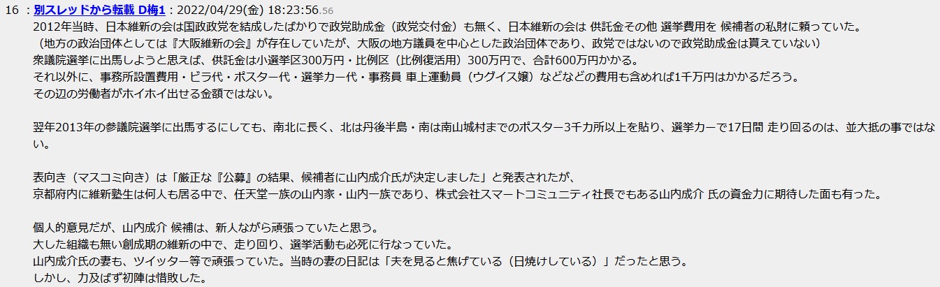 2012年当時、日本維新の会は国政政党を結成したばかりで政党助成金(政党交付金)も無く、日本維新の会は 供託金その他 選挙費用を 候補者の私財に頼っていた。 (地方の政治団体としては『大阪維新の会』が存在していたが、大阪の地方議員を中心とした政治団体であり、政党ではないので政党助成金は貰えていない) 衆議院選挙に出馬しようと思えば、供託金は小選挙区300万円・比例区(比例復活用)300万円で、合計600万円かかる。 それ以外に、事務所設置費用・ビラ代・ポスター代・選挙カー代・事務員 車上運動員(ウグイス嬢)などなどの費用も含めれば1千万円はかかるだろう。 その辺の労働者がホイホイ出せる金額ではない。翌年2013年の参議院選挙に出馬するにしても、南北に長く、北は丹後半島・南は南山城村までのポスター3千カ所以上を貼り、選挙カーで17日間 走り回るのは、並大抵の事ではない。 表向き(マスコミ向き)は「厳正な『公募』の結果、候補者に山内成介氏が決定しました」と発表されたが、京都府内に維新塾生は何人も居る中で、任天堂一族の山内家・山内一族であり、株式会社スマートコミュニティ社長でもある山内成介 氏の資金力に期待した面も有った。個人的意見だが、山内成介 候補は、新人ながら頑張っていたと思う。大した組織も無い創成期の維新の中で、走り回り、選挙活動も必死に行なっていた。山内成介氏の妻も、ツイッター等で頑張っていた。当時の妻の日記は「夫を見ると焦げている(日焼けしている)」だったと思う。しかし、力及ばず初陣は惜敗した。 2012年当時、日本維新の会は国政政党を結成したばかりで政党助成金(政党交付金)も無く、日本維新の会は 供託金その他 選挙費用を 候補者の私財に頼っていた。 (地方の政治団体としては『大阪維新の会』が存在していたが、大阪の地方議員を中心とした政治団体であり、政党ではないので政党助成金は貰えていない) 衆議院選挙に出馬しようと思えば、供託金は小選挙区300万円・比例区(比例復活用)300万円で、合計600万円かかる。 それ以外に、事務所設置費用・ビラ代・ポスター代・選挙カー代・事務員 車上運動員(ウグイス嬢)などなどの費用も含めれば1千万円はかかるだろう。 その辺の労働者がホイホイ出せる金額ではない。翌年2013年の参議院選挙に出馬するにしても、南北に長く、北は丹後半島・南は南山城村までのポスター3千カ所以上を貼り、選挙カーで17日間 走り回るのは、並大抵の事ではない。 表向き(マスコミ向き)は「厳正な『公募』の結果、候補者に山内成介氏が決定しました」と発表されたが、京都府内に維新塾生は何人も居る中で、任天堂一族の山内家・山内一族であり、株式会社スマートコミュニティ社長でもある山内成介 氏の資金力に期待した面も有った。個人的意見だが、山内成介 候補は、新人ながら頑張っていたと思う。大した組織も無い創成期の維新の中で、走り回り、選挙活動も必死に行なっていた。山内成介氏の妻も、ツイッター等で頑張っていた。当時の妻の日記は「夫を見ると焦げている(日焼けしている)」だったと思う。しかし、力及ばず初陣は惜敗した。